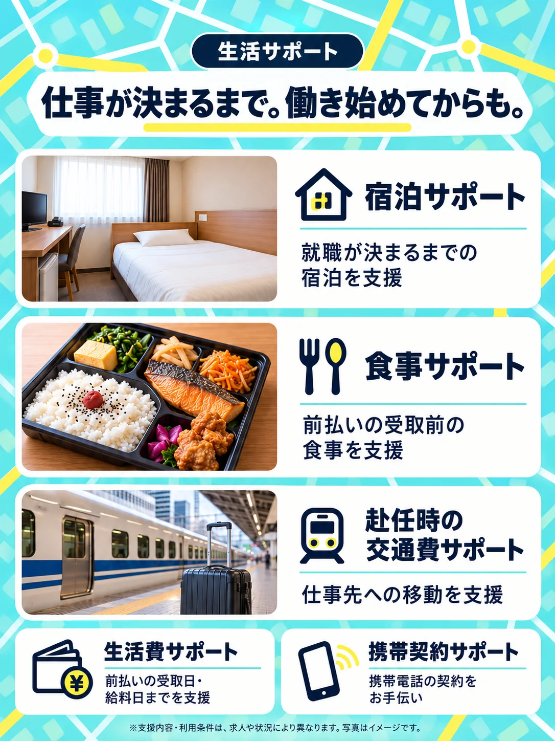 生活サポート。仕事が決まるまで。働き始めてからも。宿泊サポート：就職が決まるまでの宿泊を支援。食事サポート：前払いの受取前の食事を支援。赴任時の交通費サポート：仕事先への移動を支援。生活費サポート：前払いの受取日・給料日までを支援。携帯契約サポート：携帯電話の契約をお手伝い。※支援内容・利用条件は、求人や状況により異なります。写真はイメージです。
