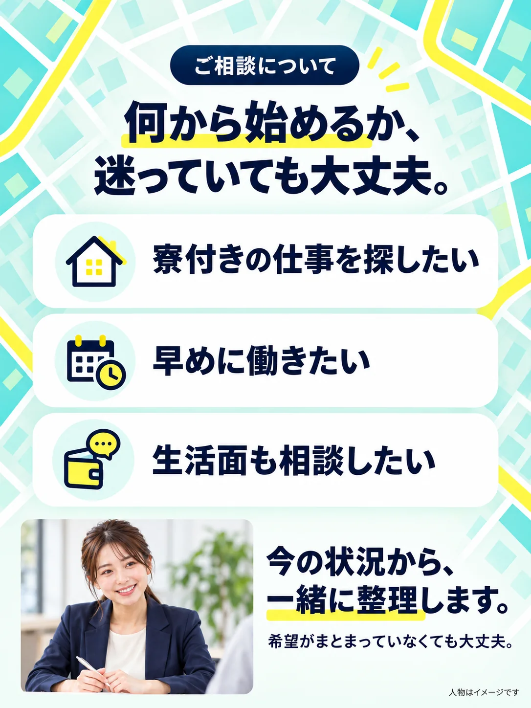 ご相談について。何から始めるか、迷っていても大丈夫。寮付きの仕事を探したい。早めに働きたい。生活面も相談したい。今の状況から、一緒に整理します。希望がまとまっていなくても大丈夫。人物はイメージです。